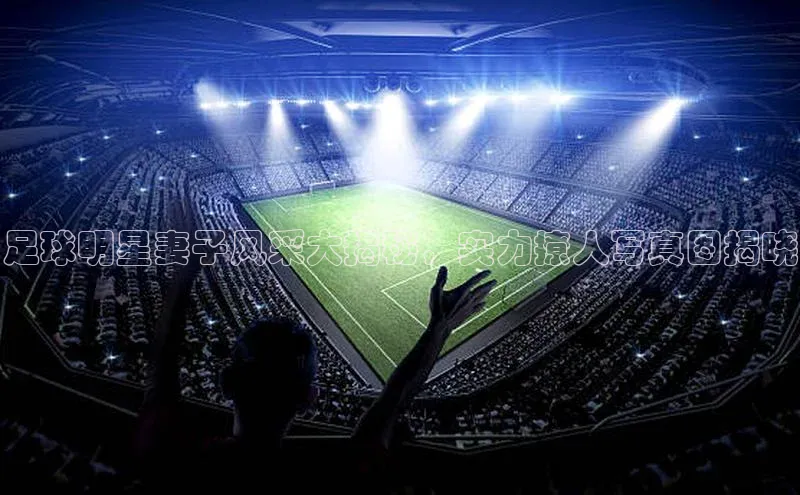 悟空下载官网版app每日互动足球明星妻子风采大揭秘，实力撩人写真图揭晓