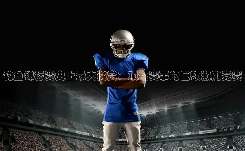 钓鱼锦标赛史上最大奖赏：顶级赛事的巨额激励竞赛