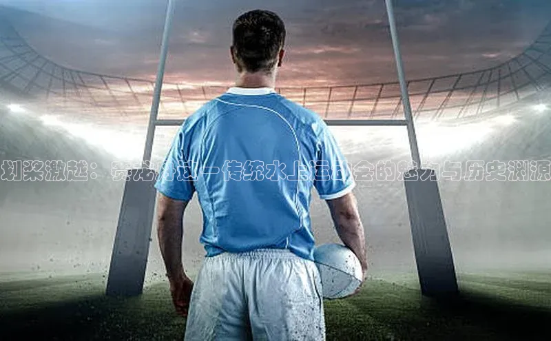 划桨激越：赛龙舟这一传统水上运动会的魅力与历史渊源