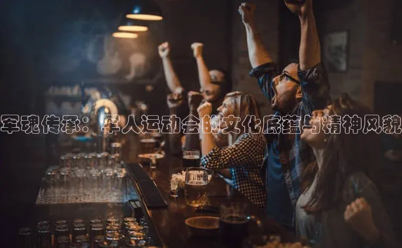 军魂传承：军人运动会的文化底蕴与精神风貌